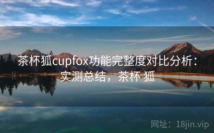 茶杯狐cupfox功能完整度对比分析:实测总结,茶杯 狐 茶杯狐cupfox功能完整度对比分析:实测总结,茶杯 狐