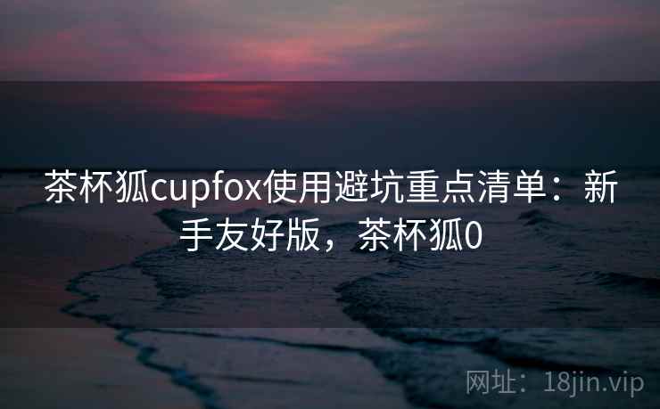 茶杯狐cupfox使用避坑重点清单：新手友好版，茶杯狐0