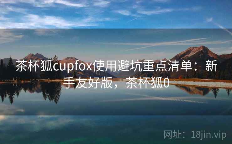 茶杯狐cupfox使用避坑重点清单:新手友好版,茶杯狐0 茶杯狐cupfox使用避坑重点清单:新手友好版,茶杯狐0