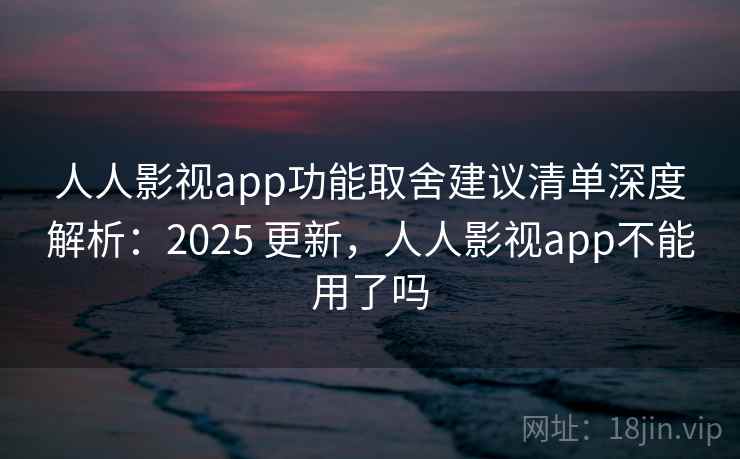 人人影视app功能取舍建议清单深度解析：2025 更新，人人影视app不能用了吗