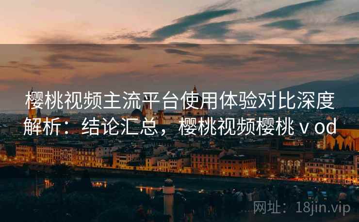 樱桃视频主流平台使用体验对比深度解析:结论汇总,樱桃视频樱桃ⅴod 樱桃视频主流平台使用体验对比深度解析:结论汇总,樱桃视频樱桃ⅴod