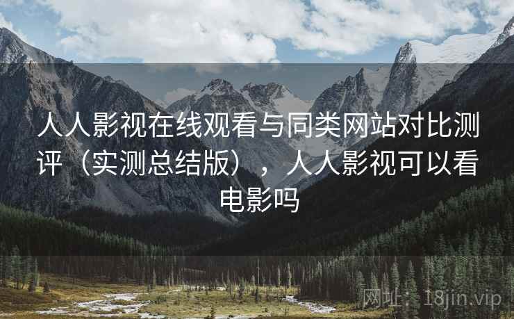 人人影视在线观看与同类网站对比测评(实测总结版),人人影视可以看电影吗 人人影视在线观看与同类网站对比测评(实测总结版),人人影视可以看电影吗