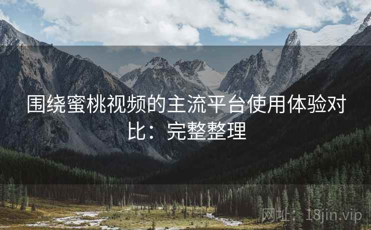围绕蜜桃视频的主流平台使用体验对比：完整整理