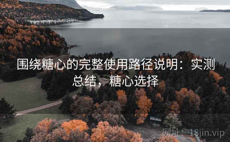 围绕糖心的完整使用路径说明：实测总结，糖心选择