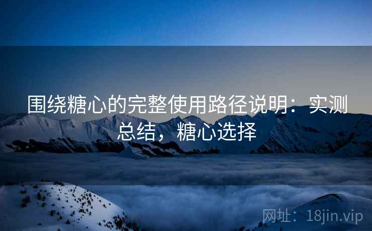 围绕糖心的完整使用路径说明:实测总结,糖心选择 围绕糖心的完整使用路径说明:实测总结,糖心选择