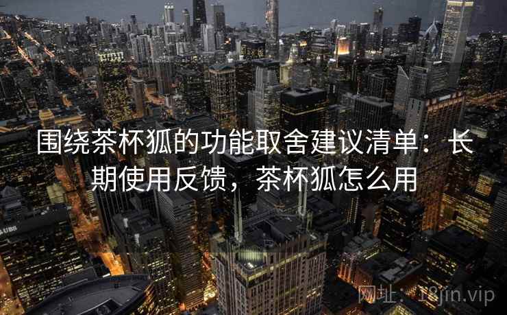 围绕茶杯狐的功能取舍建议清单:长期使用反馈,茶杯狐怎么用 围绕茶杯狐的功能取舍建议清单:长期使用反馈,茶杯狐怎么用