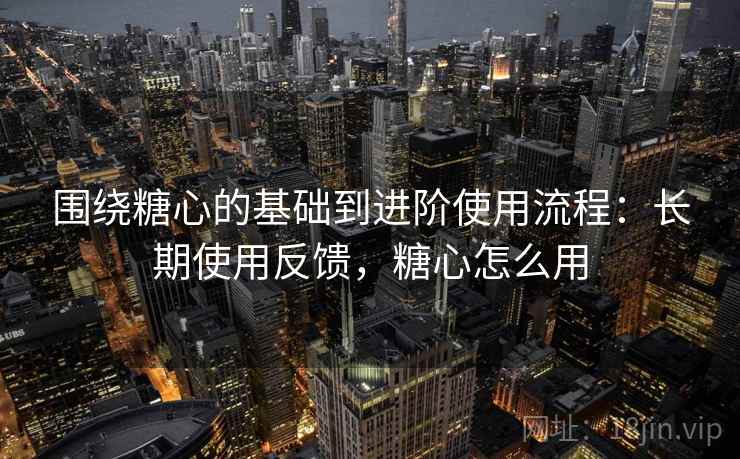 围绕糖心的基础到进阶使用流程：长期使用反馈，糖心怎么用