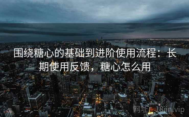 围绕糖心的基础到进阶使用流程:长期使用反馈,糖心怎么用 围绕糖心的基础到进阶使用流程:长期使用反馈,糖心怎么用
