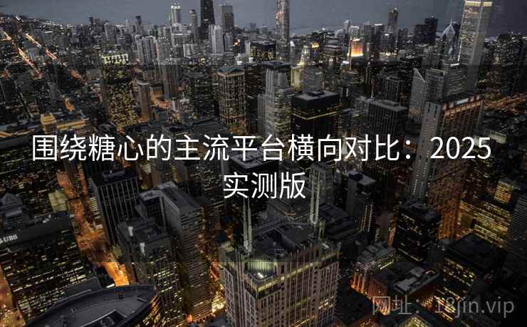 围绕糖心的主流平台横向对比:2025 实测版 围绕糖心的主流平台横向对比:2025 实测版