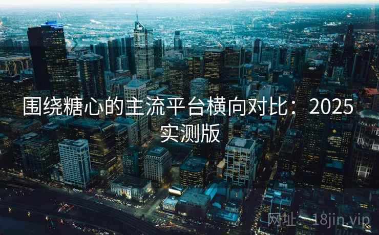 围绕糖心的主流平台横向对比:2025 实测版 围绕糖心的主流平台横向对比:2025 实测版