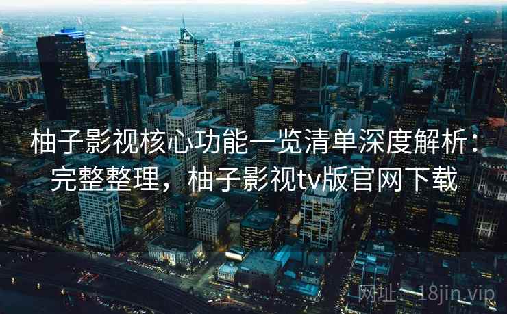 柚子影视核心功能一览清单深度解析：完整整理，柚子影视tv版官网下载