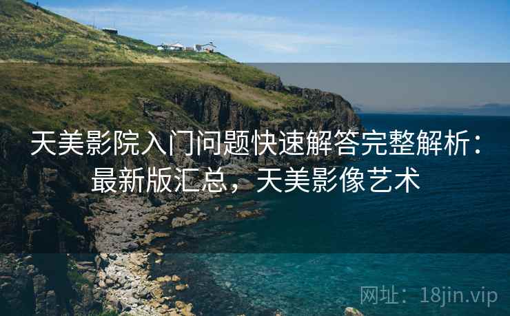 天美影院入门问题快速解答完整解析:最新版汇总,天美影像艺术 天美影院入门问题快速解答完整解析:最新版汇总,天美影像艺术