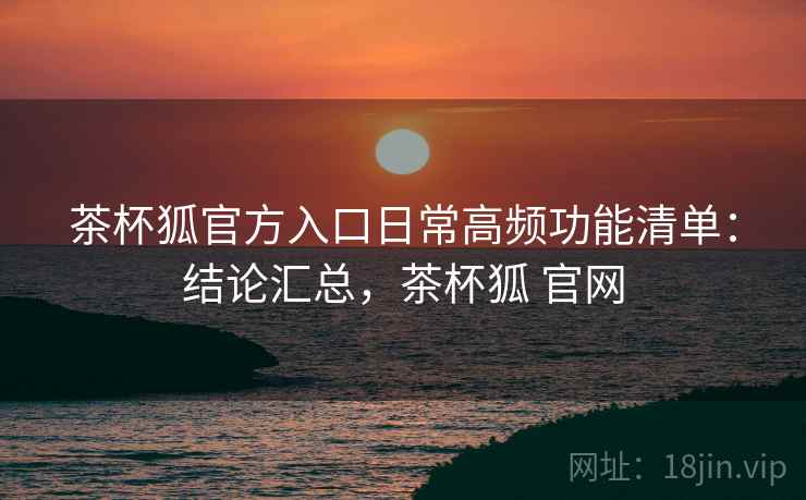 茶杯狐官方入口日常高频功能清单：结论汇总，茶杯狐 官网