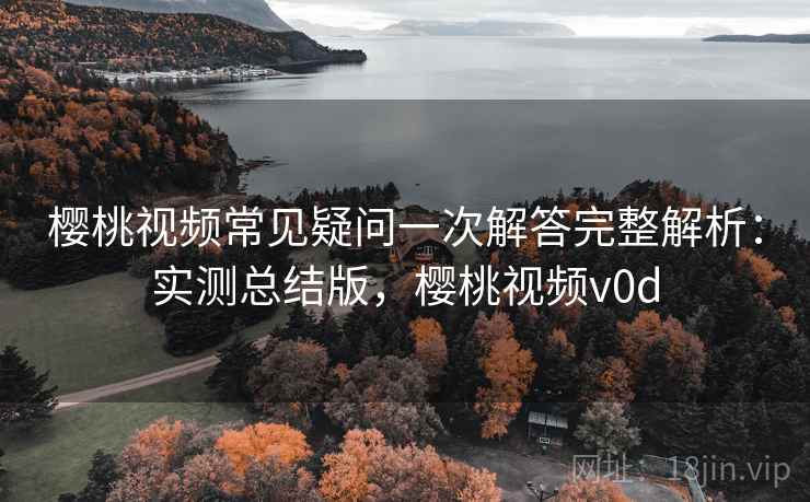 樱桃视频常见疑问一次解答完整解析：实测总结版，樱桃视频v0d