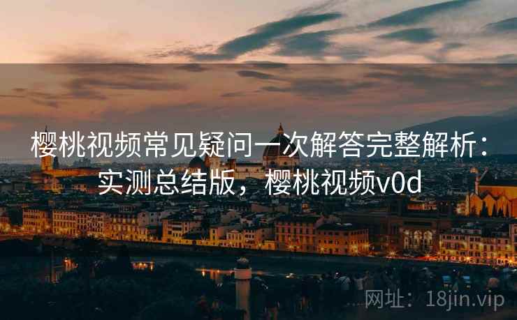 樱桃视频常见疑问一次解答完整解析：实测总结版，樱桃视频v0d