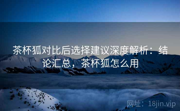 茶杯狐对比后选择建议深度解析：结论汇总，茶杯狐怎么用