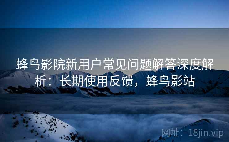 蜂鸟影院新用户常见问题解答深度解析：长期使用反馈，蜂鸟影站