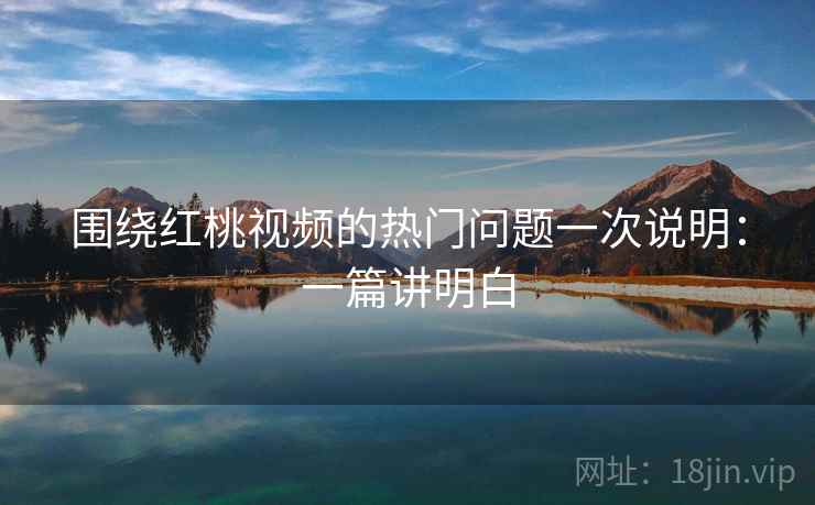 围绕红桃视频的热门问题一次说明：一篇讲明白
