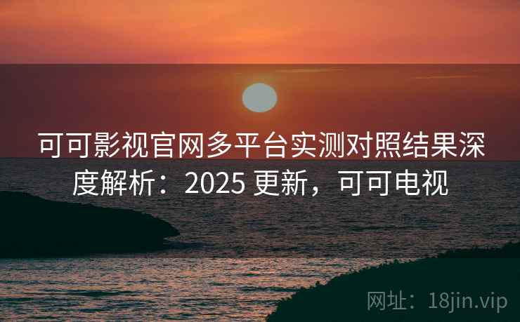 可可影视官网多平台实测对照结果深度解析:2025 更新,可可电视 可可影视官网多平台实测对照结果深度解析:2025 更新,可可电视