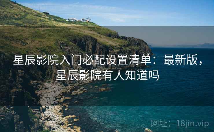 星辰影院入门必配设置清单:最新版,星辰影院有人知道吗 星辰影院入门必配设置清单:最新版,星辰影院有人知道吗