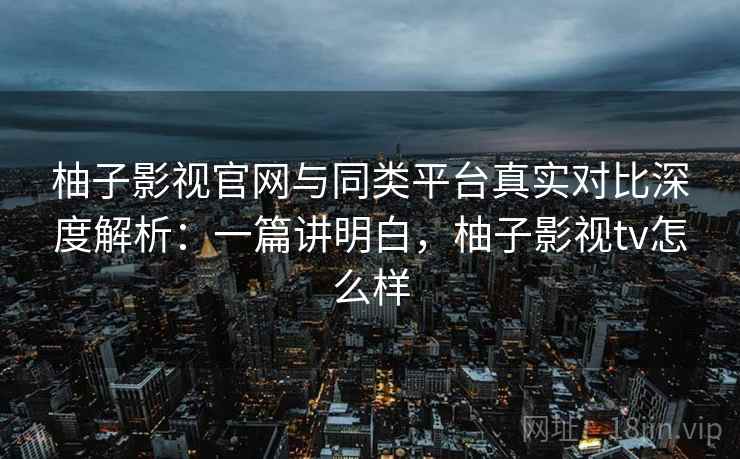 柚子影视官网与同类平台真实对比深度解析：一篇讲明白，柚子影视tv怎么样