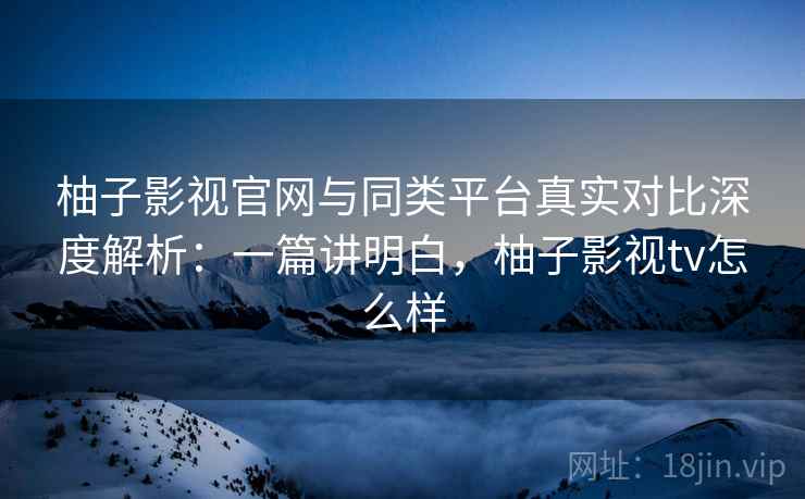 柚子影视官网与同类平台真实对比深度解析：一篇讲明白，柚子影视tv怎么样