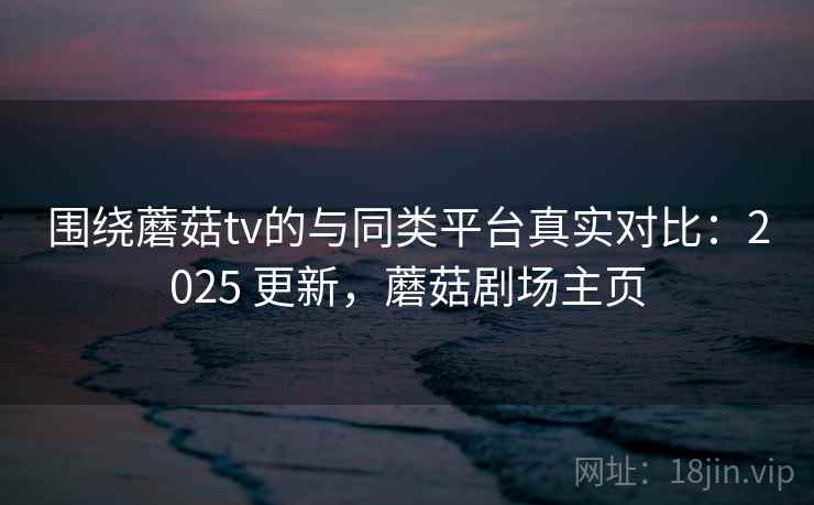 围绕蘑菇tv的与同类平台真实对比：2025 更新，蘑菇剧场主页