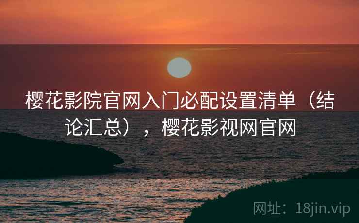 樱花影院官网入门必配设置清单(结论汇总),樱花影视网官网 樱花影院官网入门必配设置清单(结论汇总),樱花影视网官网