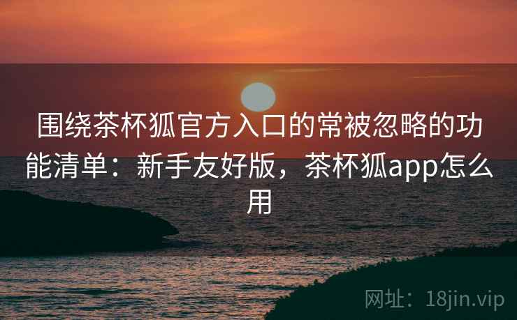 围绕茶杯狐官方入口的常被忽略的功能清单：新手友好版，茶杯狐app怎么用