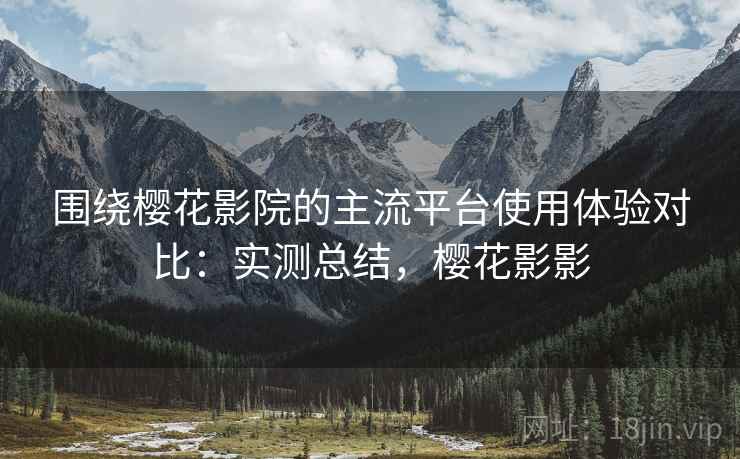 围绕樱花影院的主流平台使用体验对比：实测总结，樱花影影