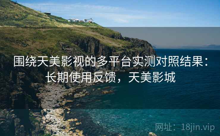 围绕天美影视的多平台实测对照结果：长期使用反馈，天美影城
